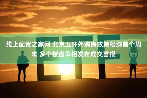 线上配资之家网 北京五环外购房政策松绑首个周末 多个楼盘争相发布成交喜报