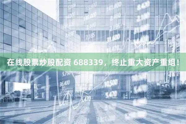 在线股票炒股配资 688339，终止重大资产重组！