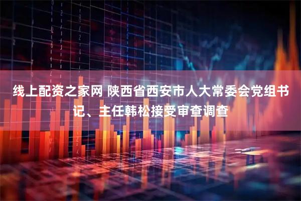 线上配资之家网 陕西省西安市人大常委会党组书记、主任韩松接受审查调查