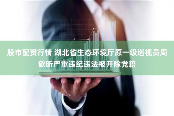 股市配资行情 湖北省生态环境厅原一级巡视员周歆昕严重违纪违法被开除党籍