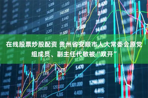 在线股票炒股配资 贵州省安顺市人大常委会原党组成员、副主任代敏被“双开”