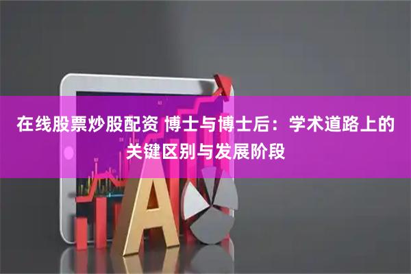 在线股票炒股配资 博士与博士后：学术道路上的关键区别与发展阶段