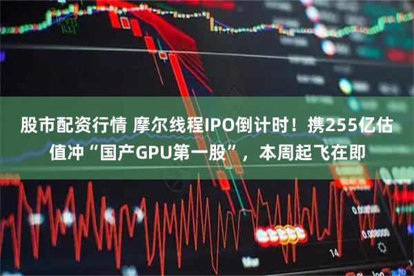 股市配资行情 摩尔线程IPO倒计时！携255亿估值冲“国产GPU第一股”，本周起飞在即