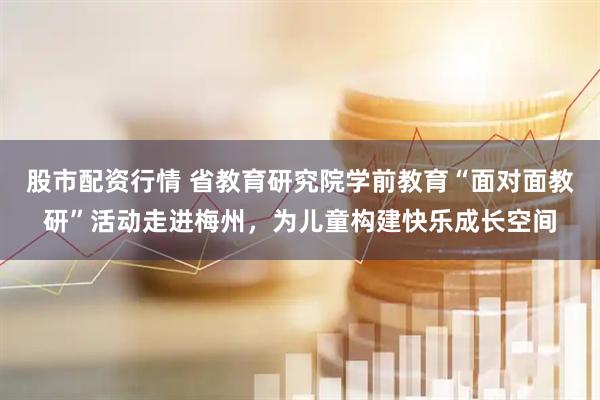 股市配资行情 省教育研究院学前教育“面对面教研”活动走进梅州，为儿童构建快乐成长空间