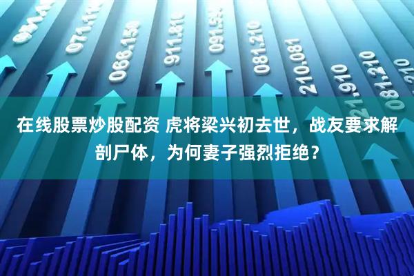 在线股票炒股配资 虎将梁兴初去世，战友要求解剖尸体，为何妻子强烈拒绝？