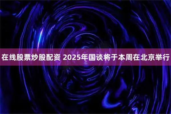 在线股票炒股配资 2025年国谈将于本周在北京举行