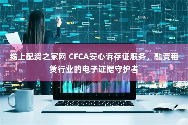 线上配资之家网 CFCA安心诉存证服务，融资租赁行业的电子证据守护者