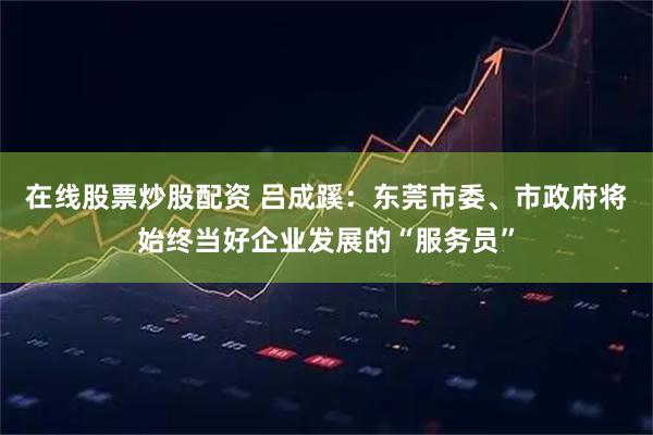在线股票炒股配资 吕成蹊：东莞市委、市政府将始终当好企业发展的“服务员”