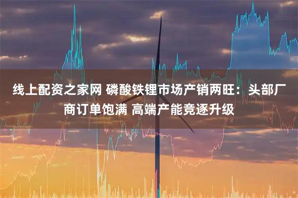线上配资之家网 磷酸铁锂市场产销两旺：头部厂商订单饱满 高端产能竞逐升级