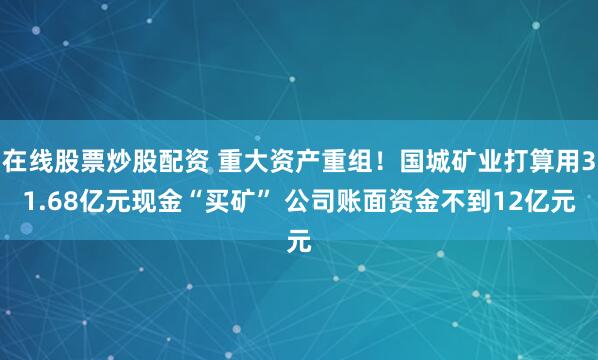 在线股票炒股配资 重大资产重组！国城矿业打算用31.68亿元现金“买矿” 公司账面资金不到12亿元