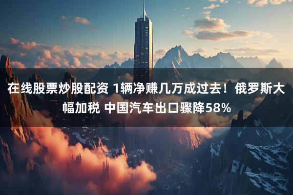 在线股票炒股配资 1辆净赚几万成过去！俄罗斯大幅加税 中国汽车出口骤降58%