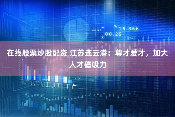 在线股票炒股配资 江苏连云港：尊才爱才，加大人才磁吸力