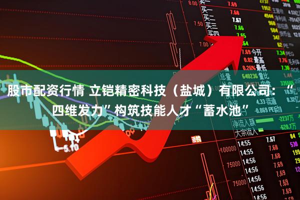 股市配资行情 立铠精密科技（盐城）有限公司：“四维发力”构筑技能人才“蓄水池”