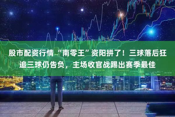 股市配资行情 “南零王”资阳拼了！三球落后狂追三球仍告负，主场收官战踢出赛季最佳