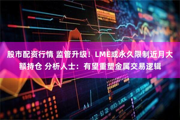 股市配资行情 监管升级！LME或永久限制近月大额持仓 分析人士：有望重塑金属交易逻辑