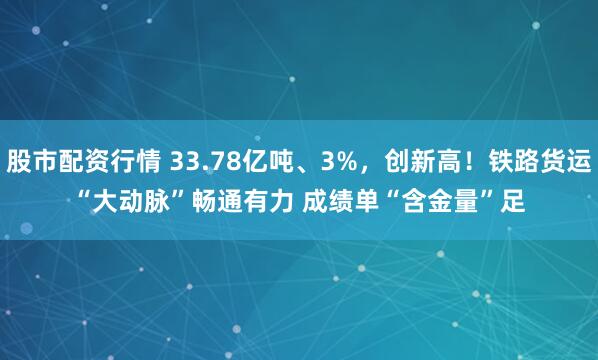 股市配资行情 33.78亿吨、3%，创新高！铁路货运“大动脉”畅通有力 成绩单“含金量”足