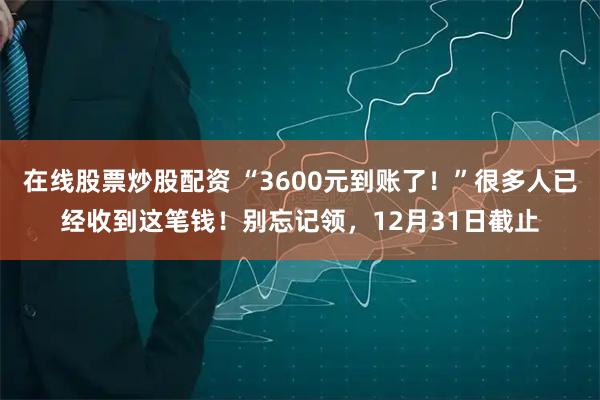 在线股票炒股配资 “3600元到账了！”很多人已经收到这笔钱！别忘记领，12月31日截止