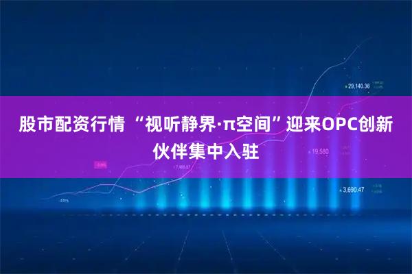 股市配资行情 “视听静界·π空间”迎来OPC创新伙伴集中入驻
