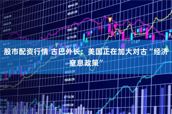 股市配资行情 古巴外长：美国正在加大对古“经济窒息政策”