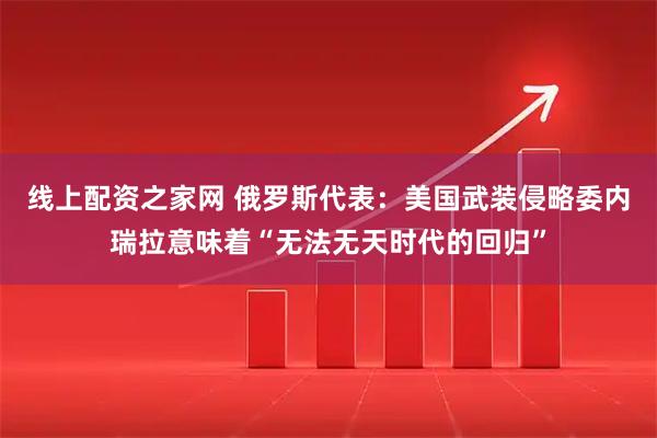 线上配资之家网 俄罗斯代表：美国武装侵略委内瑞拉意味着“无法无天时代的回归”