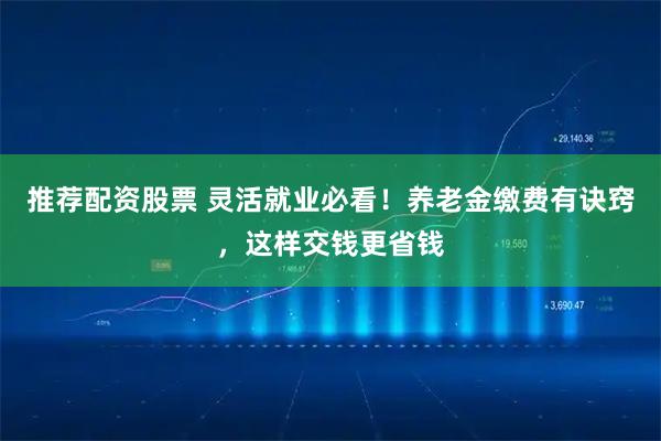 推荐配资股票 灵活就业必看！养老金缴费有诀窍，这样交钱更省钱