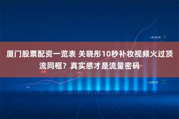 厦门股票配资一览表 关晓彤10秒补妆视频火过顶流同框？真实感才是流量密码