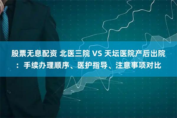 股票无息配资 北医三院 VS 天坛医院产后出院：手续办理顺序、医护指导、注意事项对比