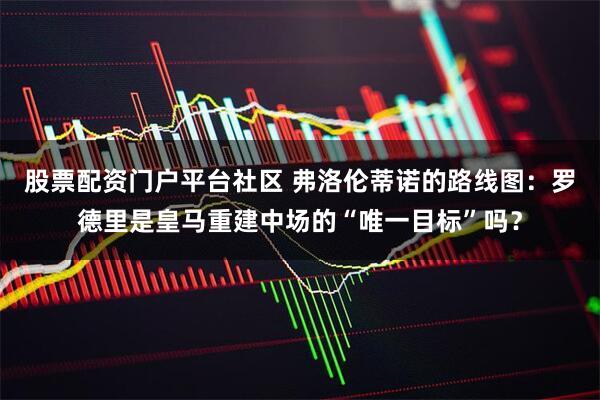 股票配资门户平台社区 弗洛伦蒂诺的路线图：罗德里是皇马重建中场的“唯一目标”吗？