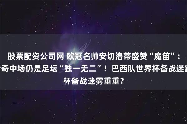 股票配资公司网 欧冠名帅安切洛蒂盛赞“魔笛”：40岁传奇中场仍是足坛“独一无二”！巴西队世界杯备战迷雾重重？