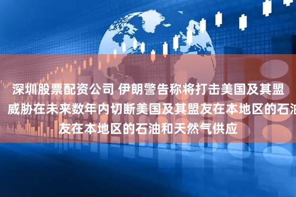 深圳股票配资公司 伊朗警告称将打击美国及其盟友的基础设施，威胁在未来数年内切断美国及其盟友在本地区的石油和天然气供应