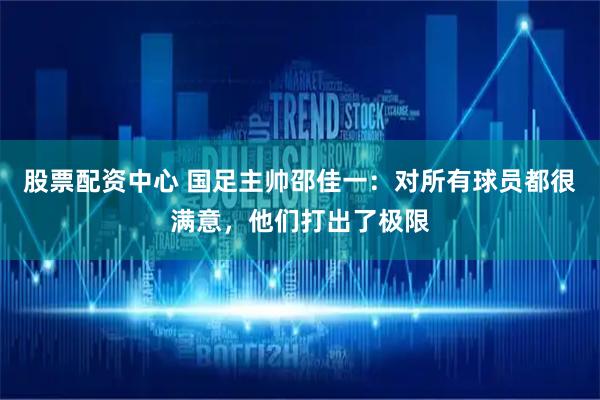 股票配资中心 国足主帅邵佳一：对所有球员都很满意，他们打出了极限