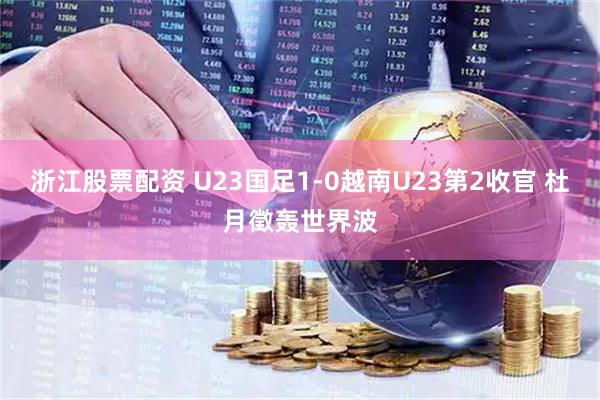 浙江股票配资 U23国足1-0越南U23第2收官 杜月徵轰世界波