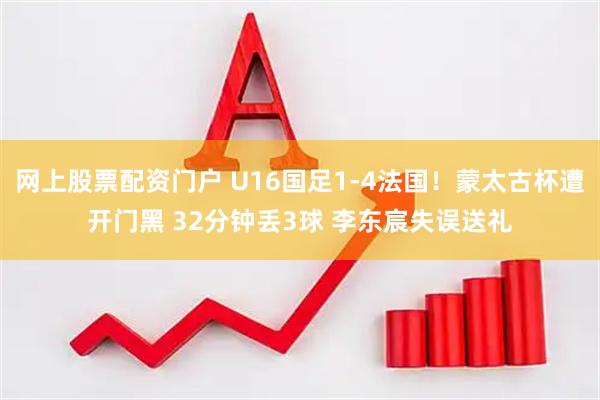网上股票配资门户 U16国足1-4法国！蒙太古杯遭开门黑 32分钟丢3球 李东宸失误送礼