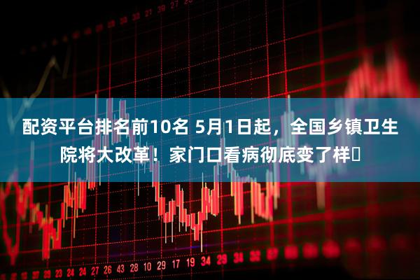 配资平台排名前10名 5月1日起，全国乡镇卫生院将大改革！家门口看病彻底变了样​