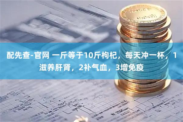配先查-官网 一斤等于10斤枸杞，每天冲一杯，1滋养肝肾，2补气血，3增免疫