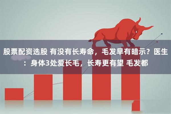 股票配资选股 有没有长寿命，毛发早有暗示？医生：身体3处爱长毛，长寿更有望 毛发都