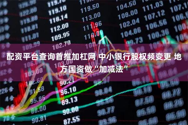 配资平台查询首推加杠网 中小银行股权频变更 地方国资做“加减法”