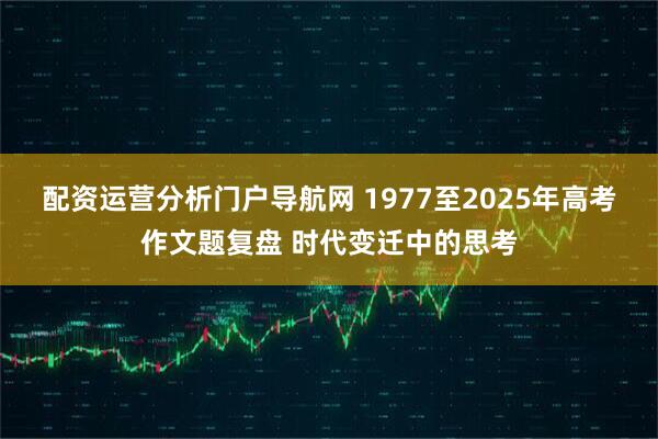 配资运营分析门户导航网 1977至2025年高考作文题复盘 时代变迁中的思考