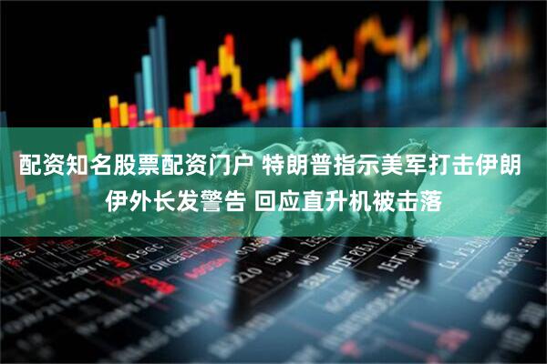 配资知名股票配资门户 特朗普指示美军打击伊朗 伊外长发警告 回应直升机被击落