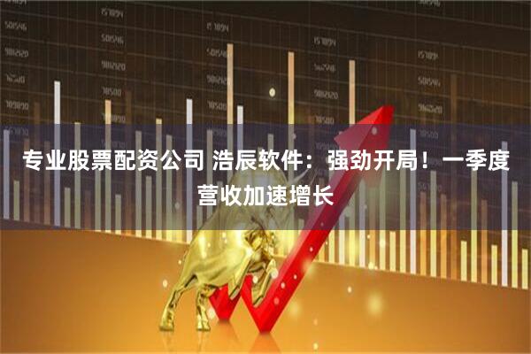 专业股票配资公司 浩辰软件：强劲开局！一季度营收加速增长