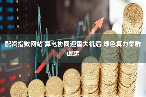 配资指数网站 算电协同迎重大机遇 绿色算力集群崛起