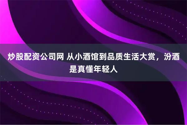 炒股配资公司网 从小酒馆到品质生活大赏，汾酒是真懂年轻人