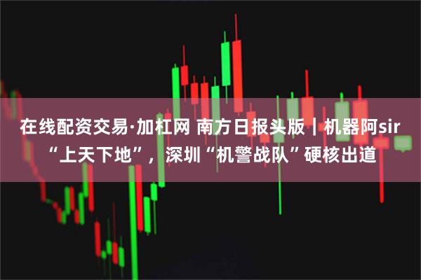 在线配资交易·加杠网 南方日报头版｜机器阿sir“上天下地”，深圳“机警战队”硬核出道